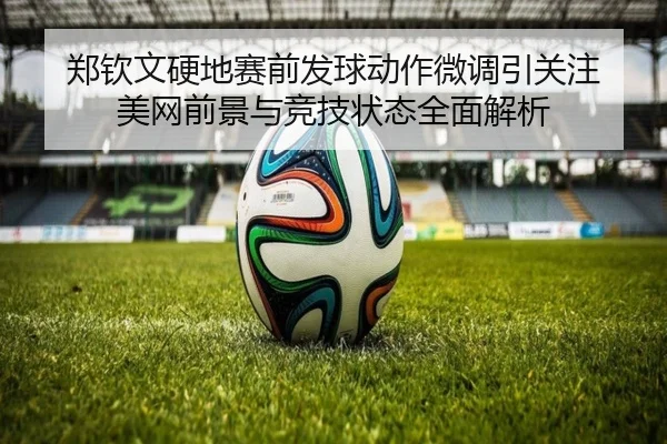 郑钦文硬地赛前发球动作微调引关注 美网前景与竞技状态全面解析 - bwty88.comapp