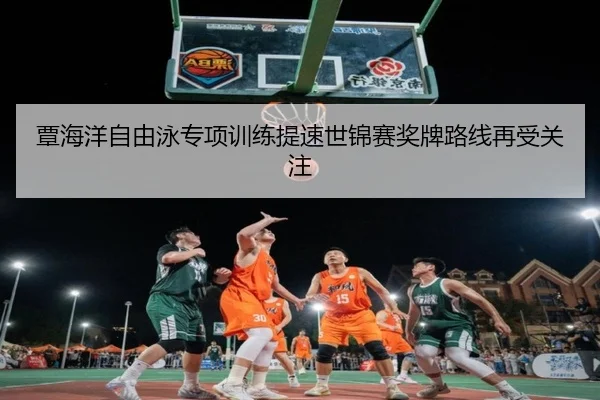 覃海洋自由泳专项训练提速世锦赛奖牌路线再受关注（bwty88.comapp）